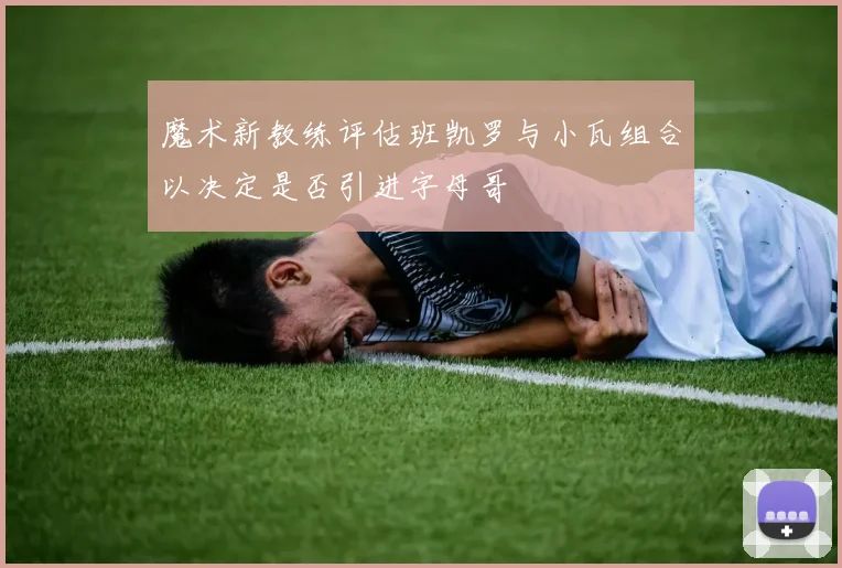 魔术新教练评估班凯罗与小瓦组合以决定是否引进字母哥