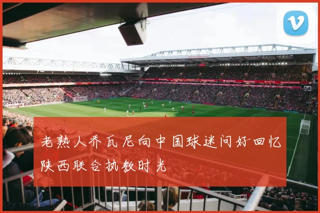 老熟人乔瓦尼向中国球迷问好回忆陕西联合执教时光