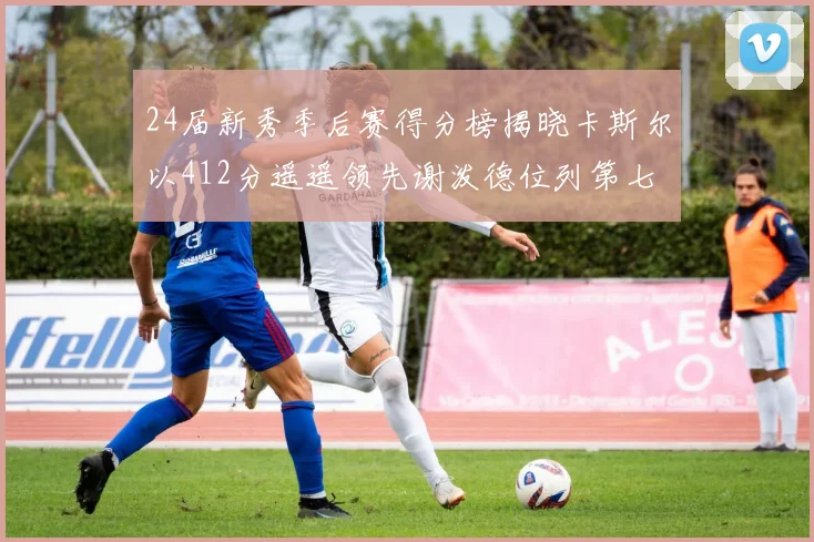 24届新秀季后赛得分榜揭晓卡斯尔以412分遥遥领先谢泼德位列第七