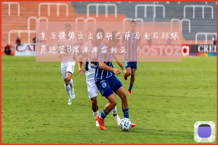 皇马强势出击截胡巴萨马竞目标球员连签B席库库雷利亚