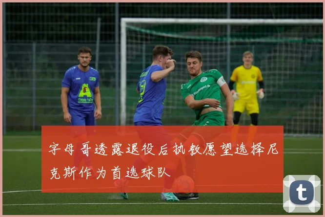 字母哥透露退役后执教愿望选择尼克斯作为首选球队