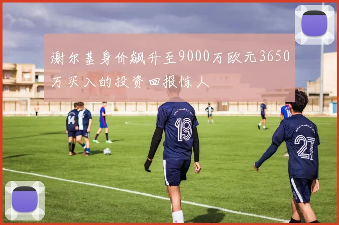 谢尔基身价飙升至9000万欧元3650万买入的投资回报惊人
