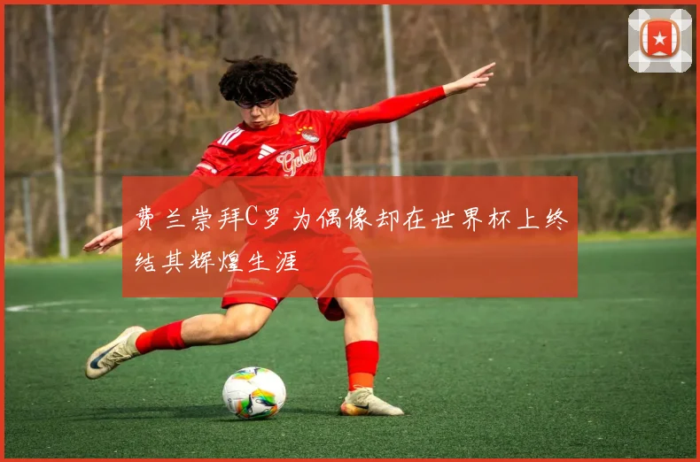 费兰崇拜C罗为偶像却在世界杯上终结其辉煌生涯