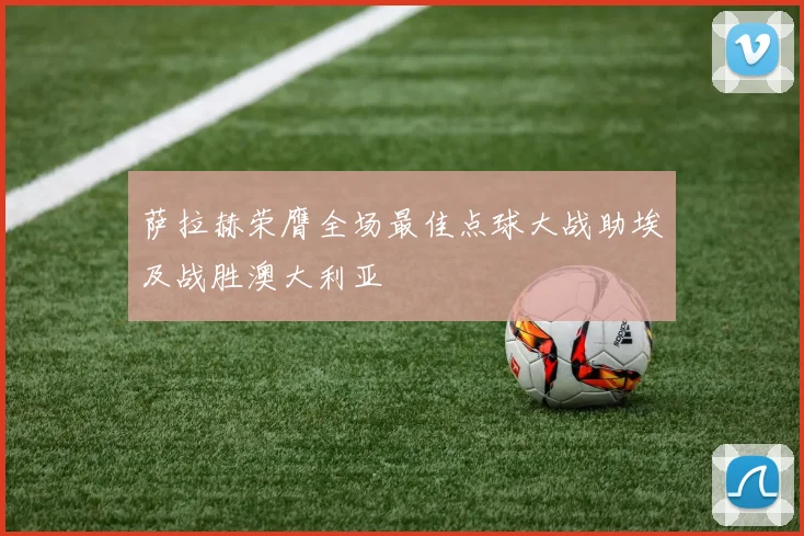 萨拉赫荣膺全场最佳点球大战助埃及战胜澳大利亚